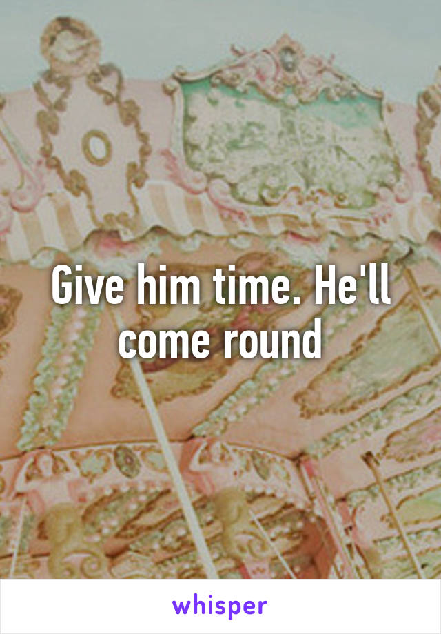 Give him time. He'll come round