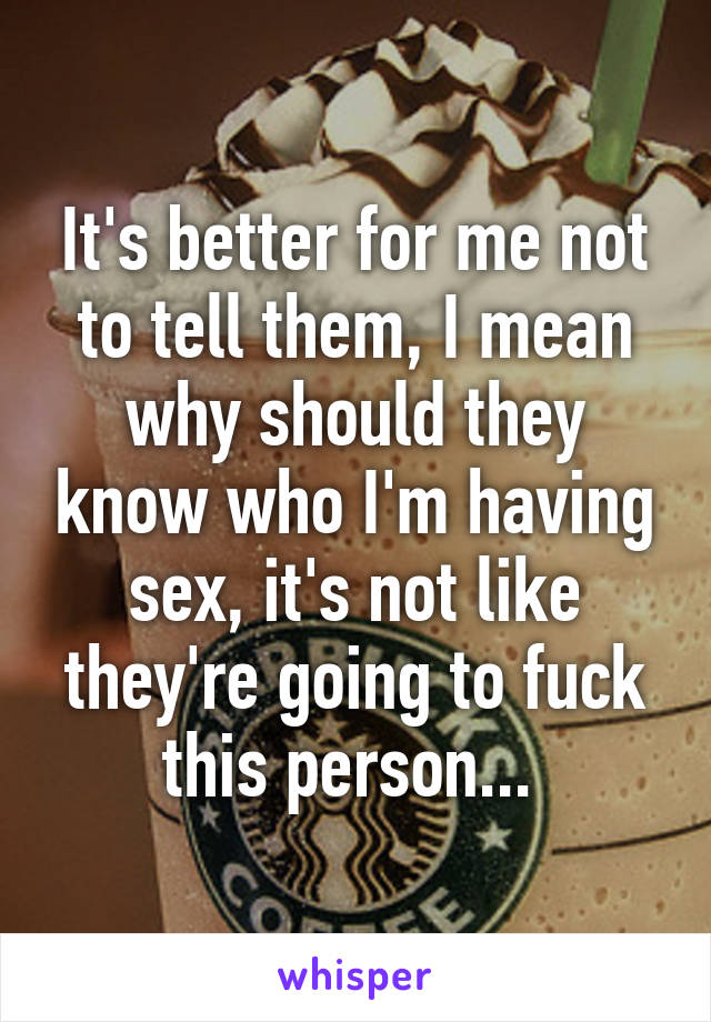 It's better for me not to tell them, I mean why should they know who I'm having sex, it's not like they're going to fuck this person... 