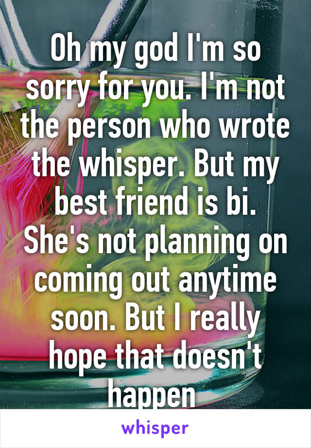 Oh my god I'm so sorry for you. I'm not the person who wrote the whisper. But my best friend is bi. She's not planning on coming out anytime soon. But I really hope that doesn't happen 