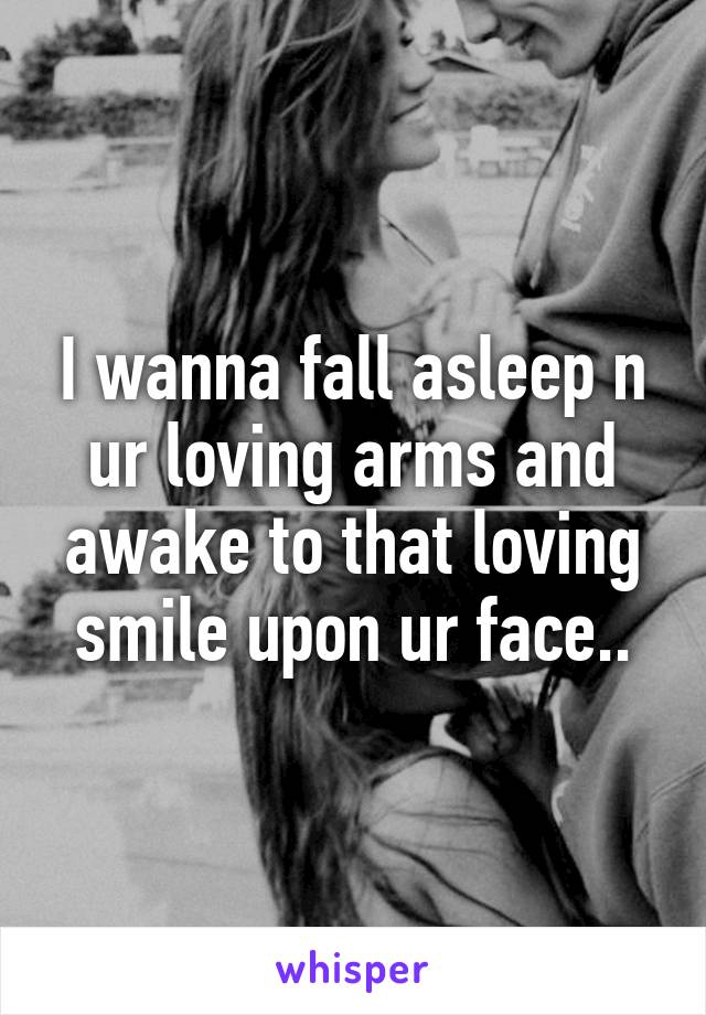 I wanna fall asleep n ur loving arms and awake to that loving smile upon ur face..