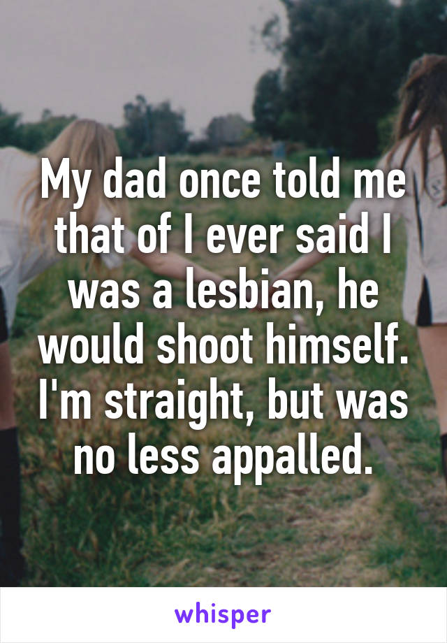 My dad once told me that of I ever said I was a lesbian, he would shoot himself. I'm straight, but was no less appalled.