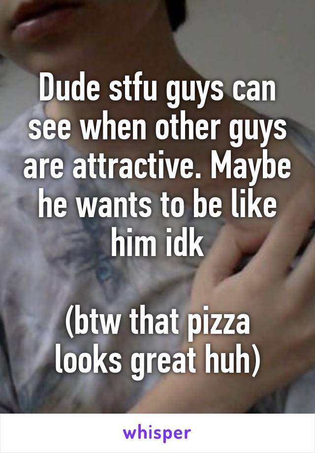 Dude stfu guys can see when other guys are attractive. Maybe he wants to be like him idk

(btw that pizza looks great huh)