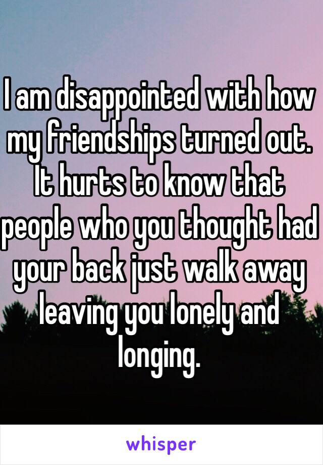 I am disappointed with how my friendships turned out. It hurts to know that people who you thought had your back just walk away leaving you lonely and longing.