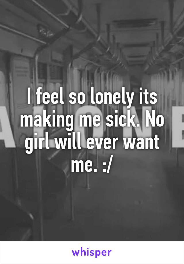 I feel so lonely its making me sick. No girl will ever want me. :/