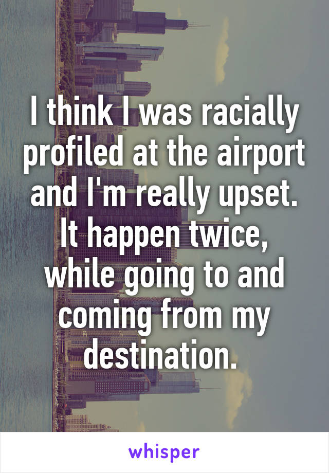 I think I was racially profiled at the airport and I'm really upset. It happen twice, while going to and coming from my destination. 