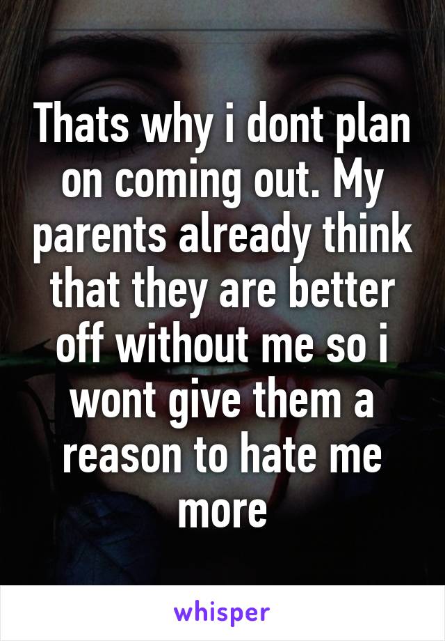 Thats why i dont plan on coming out. My parents already think that they are better off without me so i wont give them a reason to hate me more