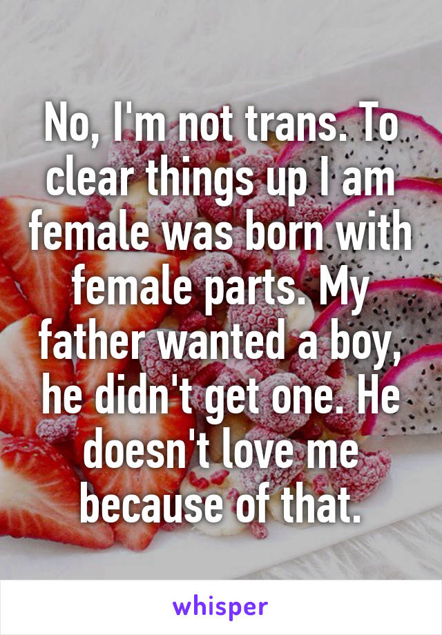 No, I'm not trans. To clear things up I am female was born with female parts. My father wanted a boy, he didn't get one. He doesn't love me because of that.