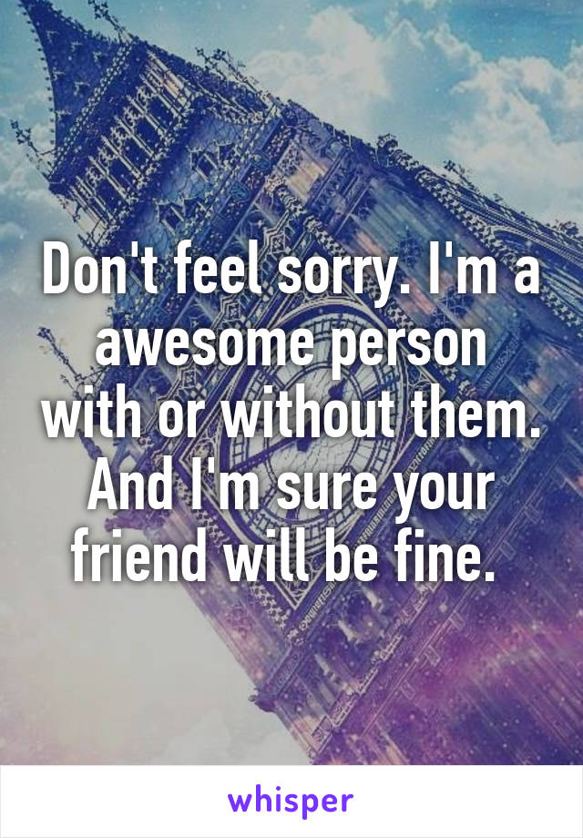 Don't feel sorry. I'm a awesome person with or without them. And I'm sure your friend will be fine. 