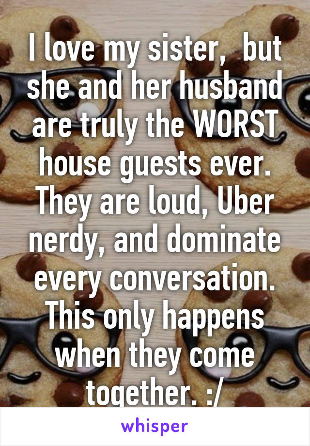 I love my sister,  but she and her husband are truly the WORST house guests ever. They are loud, Uber nerdy, and dominate every conversation. This only happens when they come together. :/