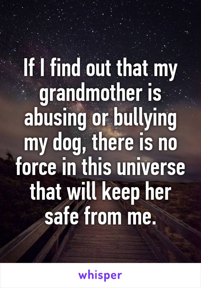 If I find out that my grandmother is abusing or bullying my dog, there is no force in this universe that will keep her safe from me.