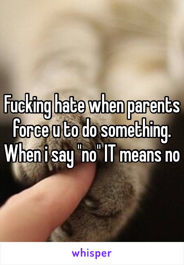 Fucking hate when parents force u to do something. When i say "no" IT means no