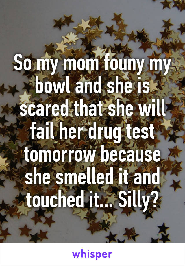 So my mom founy my bowl and she is scared that she will fail her drug test tomorrow because she smelled it and touched it... Silly?