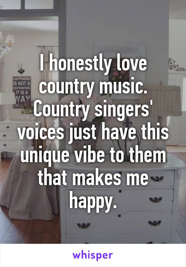I honestly love country music.
Country singers' voices just have this unique vibe to them that makes me happy.