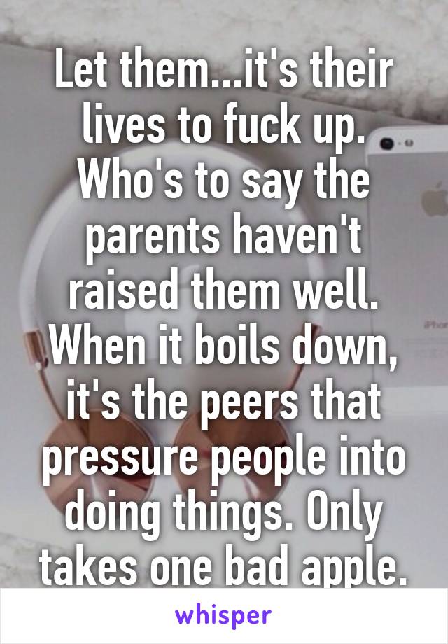 Let them...it's their lives to fuck up. Who's to say the parents haven't raised them well. When it boils down, it's the peers that pressure people into doing things. Only takes one bad apple.