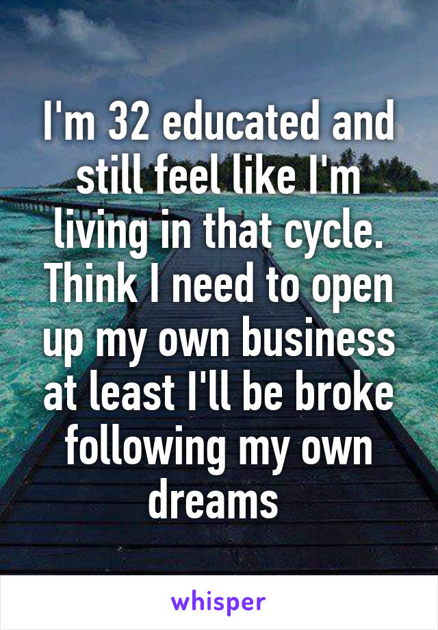 I'm 32 educated and still feel like I'm living in that cycle. Think I need to open up my own business at least I'll be broke following my own dreams 