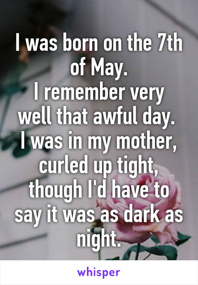 I was born on the 7th of May.
I remember very well that awful day. 
I was in my mother, curled up tight, though I'd have to say it was as dark as night.