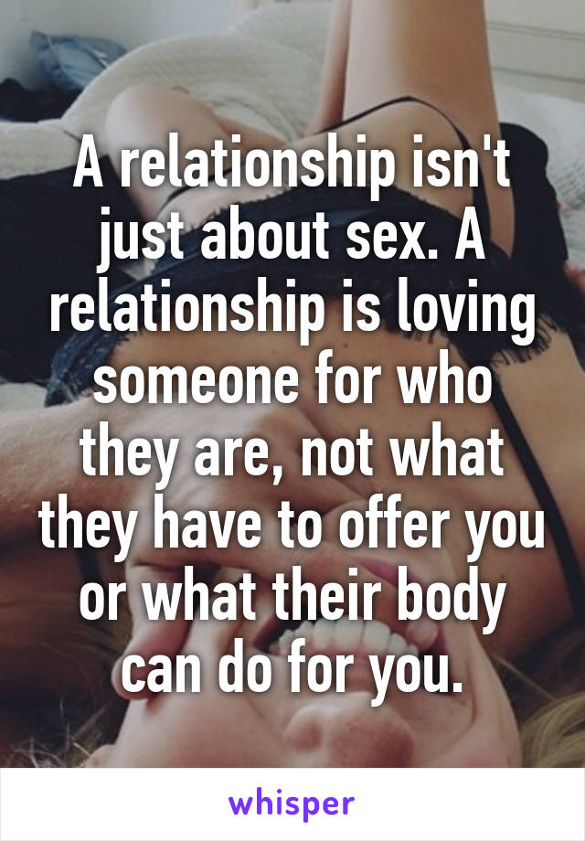 A relationship isn't just about sex. A relationship is loving someone for who they are, not what they have to offer you or what their body can do for you.