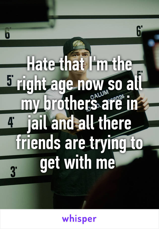Hate that I'm the right age now so all my brothers are in jail and all there friends are trying to get with me 