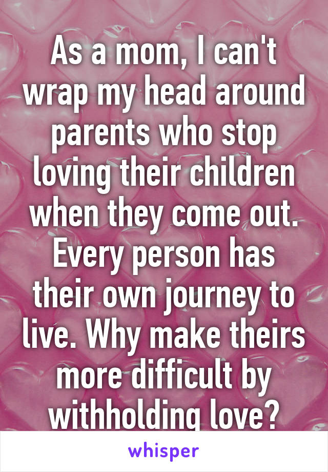 As a mom, I can't wrap my head around parents who stop loving their children when they come out. Every person has their own journey to live. Why make theirs more difficult by withholding love?