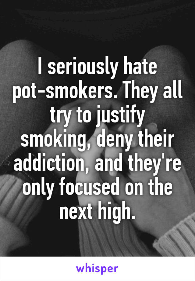 I seriously hate pot-smokers. They all try to justify smoking, deny their addiction, and they're only focused on the next high.