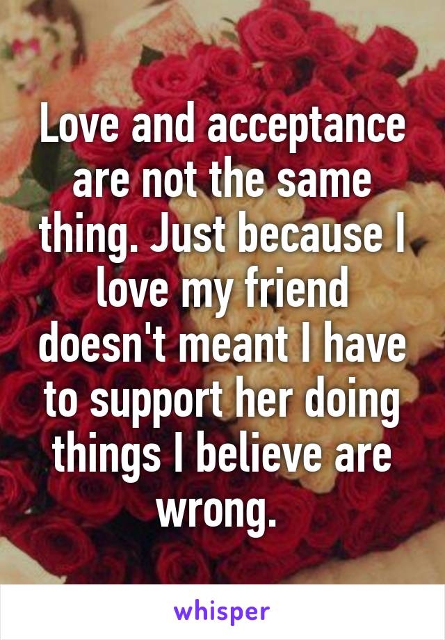 Love and acceptance are not the same thing. Just because I love my friend doesn't meant I have to support her doing things I believe are wrong. 