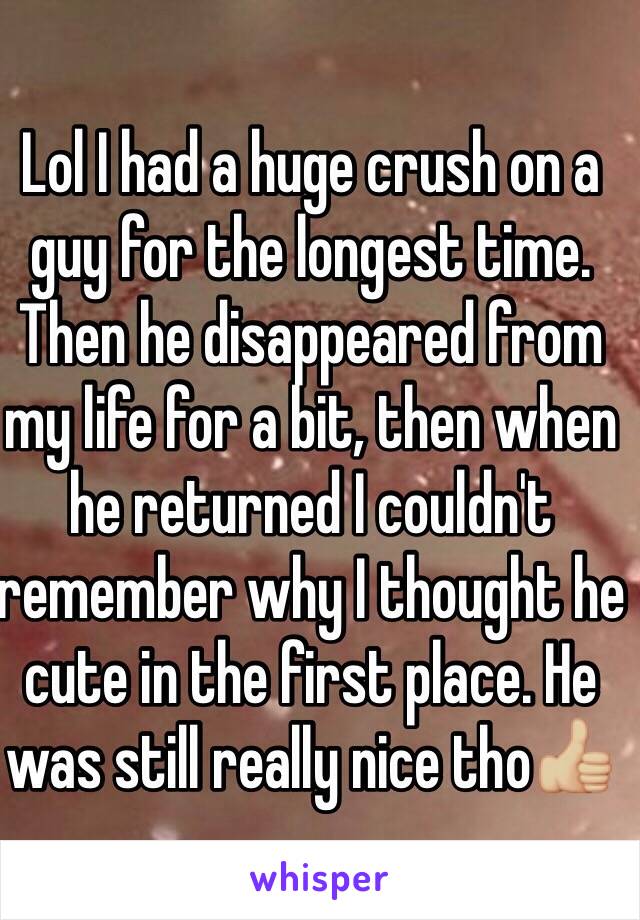 Lol I had a huge crush on a guy for the longest time. Then he disappeared from my life for a bit, then when he returned I couldn't remember why I thought he cute in the first place. He was still really nice tho👍🏼