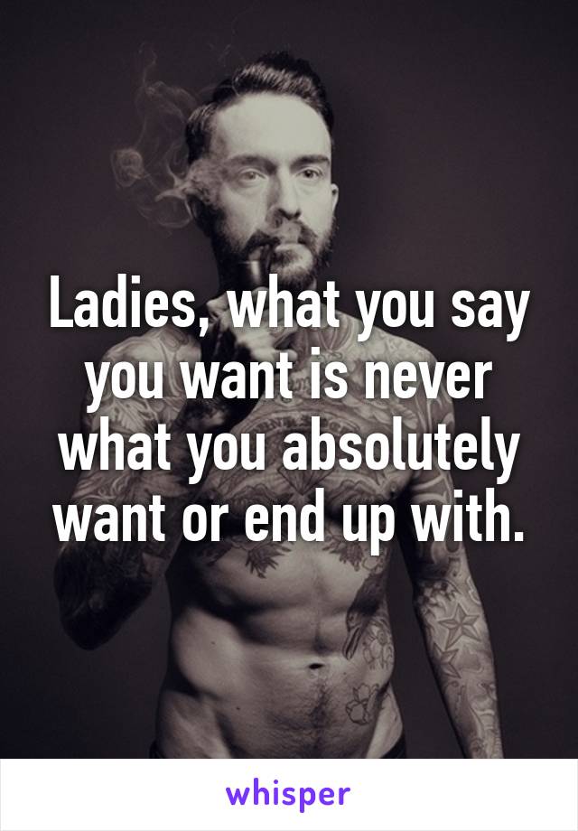 Ladies, what you say you want is never what you absolutely want or end up with.