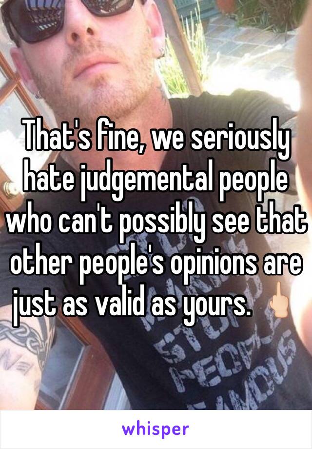 That's fine, we seriously hate judgemental people who can't possibly see that other people's opinions are just as valid as yours. 🖕🏻