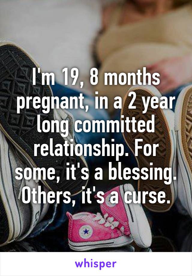 I'm 19, 8 months pregnant, in a 2 year long committed relationship. For some, it's a blessing. Others, it's a curse.