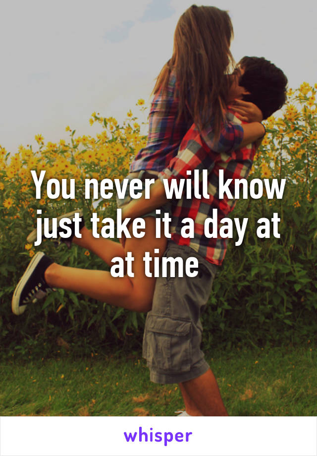 You never will know just take it a day at at time 