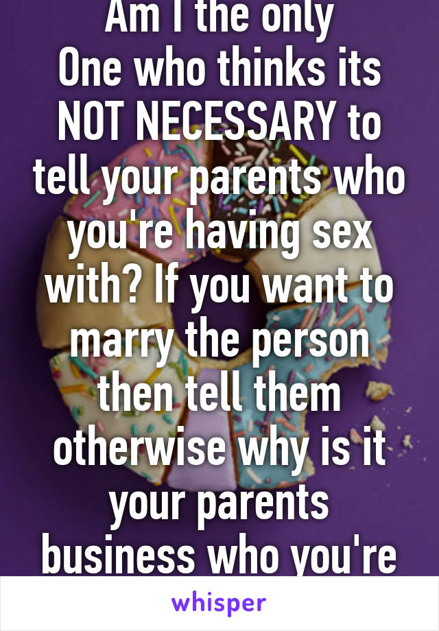 Am I the only
One who thinks its NOT NECESSARY to tell your parents who you're having sex with? If you want to marry the person then tell them otherwise why is it your parents business who you're in bed with? 