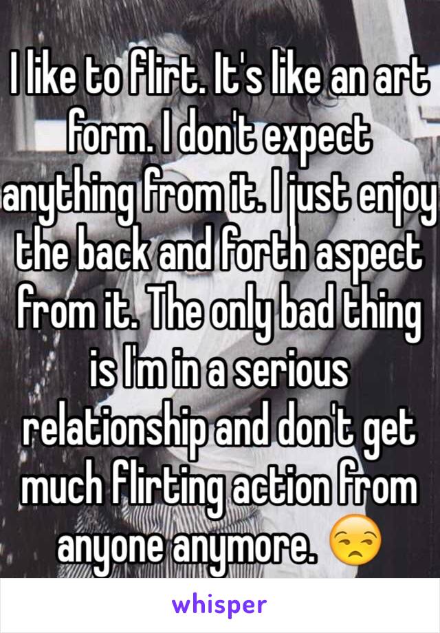 I like to flirt. It's like an art form. I don't expect anything from it. I just enjoy the back and forth aspect from it. The only bad thing is I'm in a serious relationship and don't get much flirting action from anyone anymore. 😒