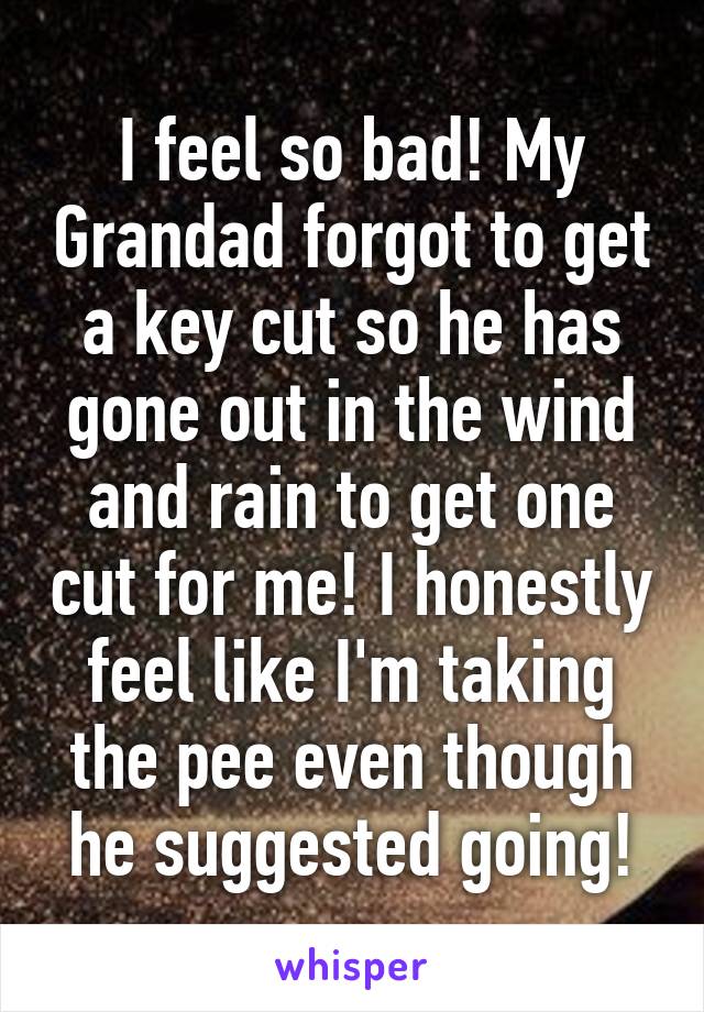 I feel so bad! My Grandad forgot to get a key cut so he has gone out in the wind and rain to get one cut for me! I honestly feel like I'm taking the pee even though he suggested going!