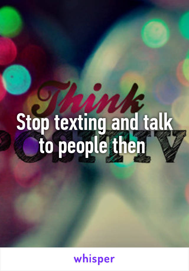Stop texting and talk to people then 