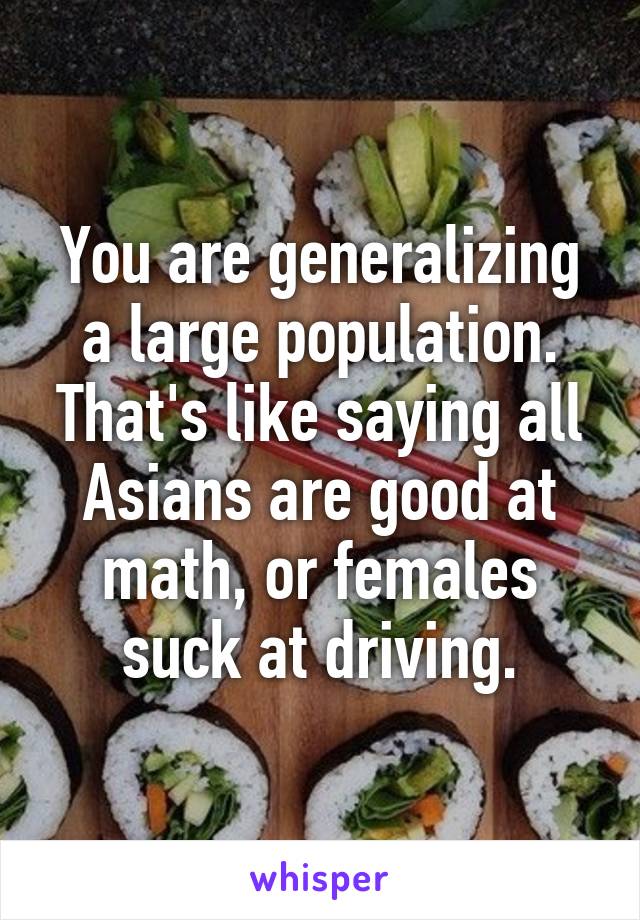 You are generalizing a large population. That's like saying all Asians are good at math, or females suck at driving.