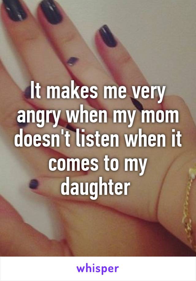 It makes me very angry when my mom doesn't listen when it comes to my daughter 
