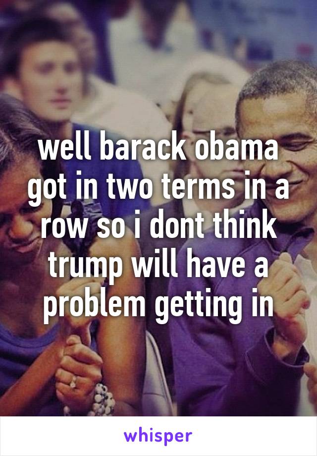 well barack obama got in two terms in a row so i dont think trump will have a problem getting in