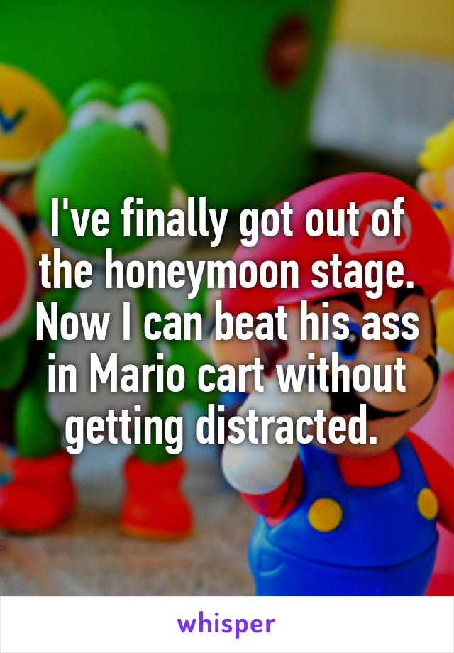 I've finally got out of the honeymoon stage. Now I can beat his ass in Mario cart without getting distracted. 