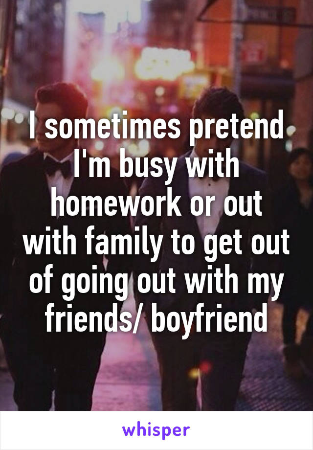 I sometimes pretend I'm busy with homework or out with family to get out of going out with my friends/ boyfriend