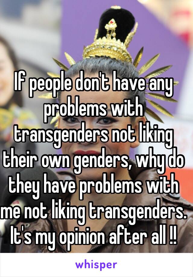 If people don't have any problems with transgenders not liking their own genders, why do they have problems with me not liking transgenders. It's my opinion after all !!