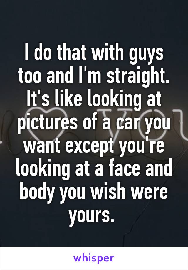 I do that with guys too and I'm straight. It's like looking at pictures of a car you want except you're looking at a face and body you wish were yours. 