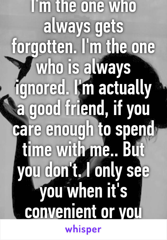 I'm the one who always gets forgotten. I'm the one who is always ignored. I'm actually a good friend, if you care enough to spend time with me.. But you don't. I only see you when it's convenient or you want something. 