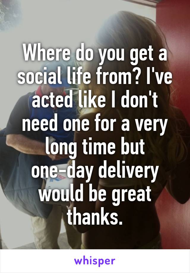 Where do you get a social life from? I've acted like I don't need one for a very long time but one-day delivery would be great thanks.