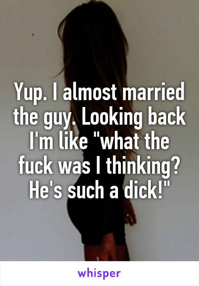 Yup. I almost married the guy. Looking back I'm like "what the fuck was I thinking? He's such a dick!"