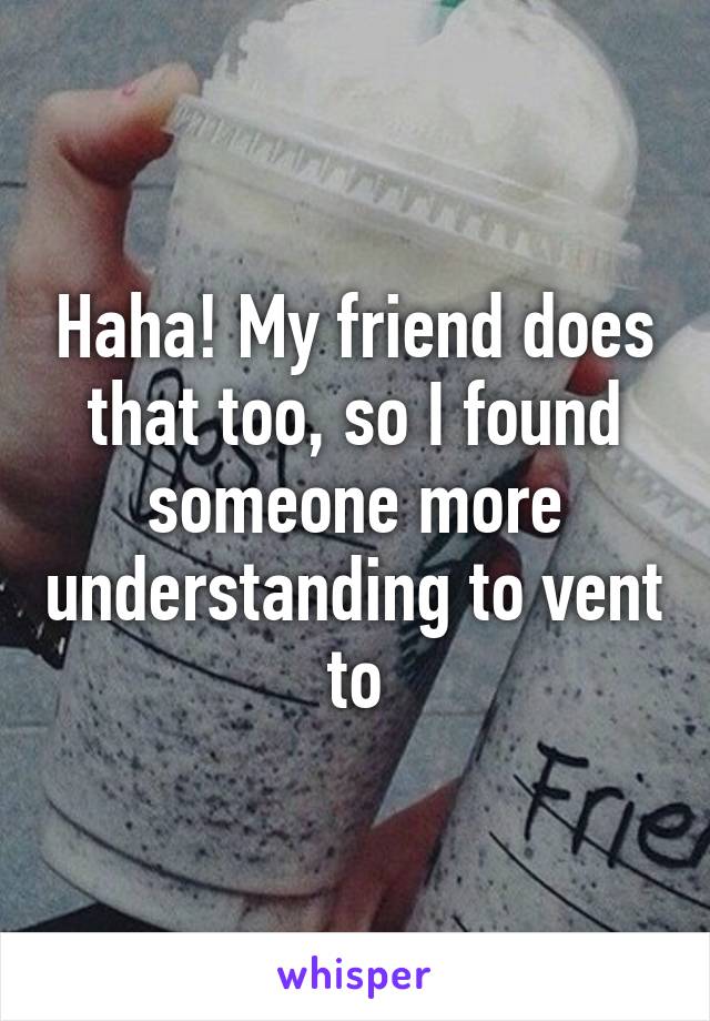 Haha! My friend does that too, so I found someone more understanding to vent to