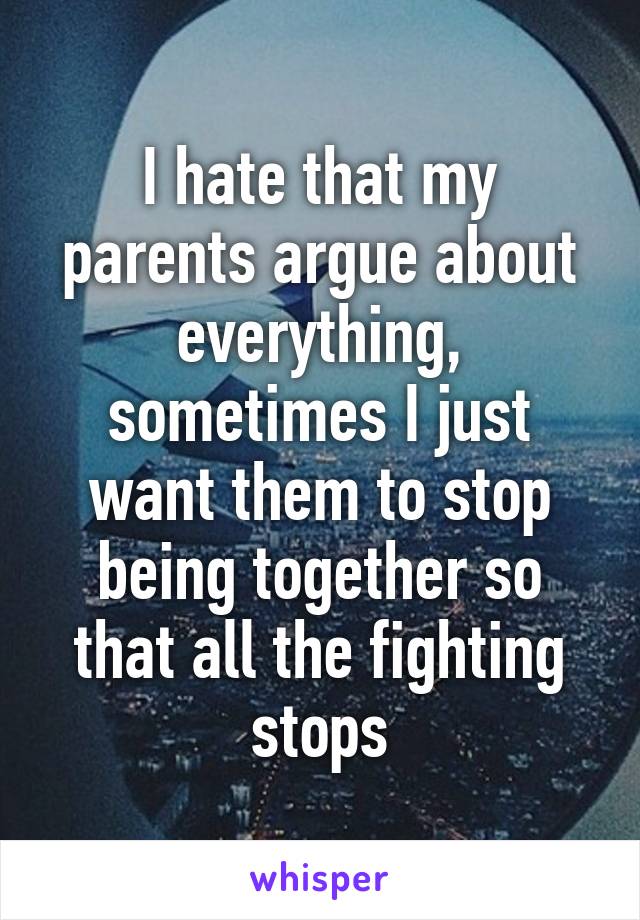 I hate that my parents argue about everything, sometimes I just want them to stop being together so that all the fighting stops