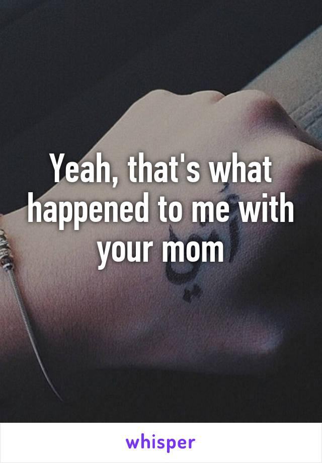 Yeah, that's what happened to me with your mom
