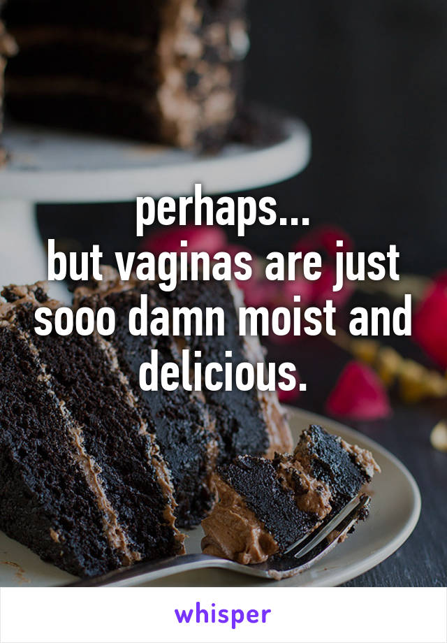 perhaps...
but vaginas are just sooo damn moist and delicious.
