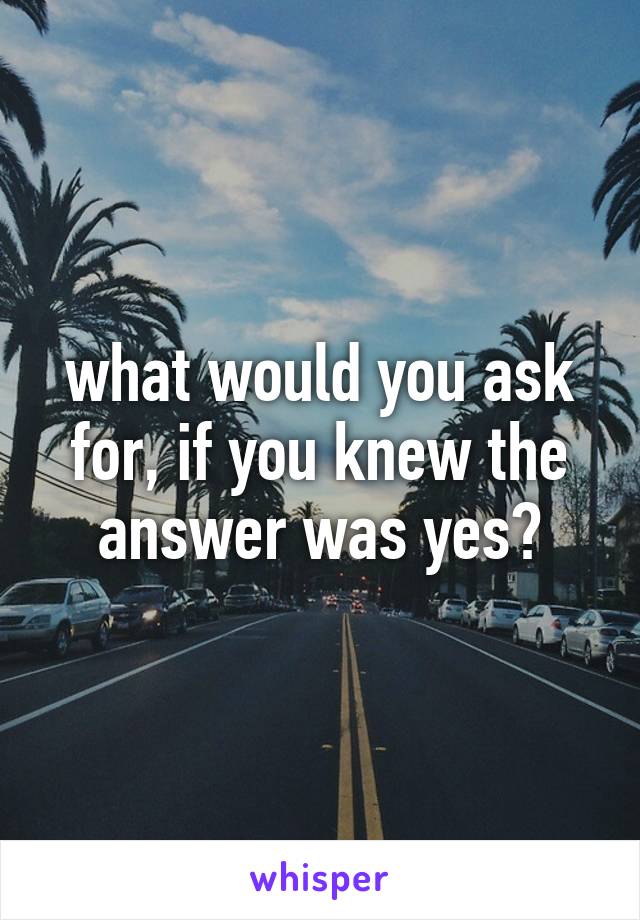 what would you ask for, if you knew the answer was yes?