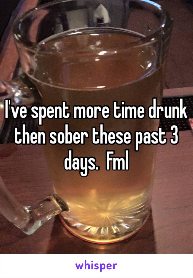 I've spent more time drunk then sober these past 3 days.  Fml